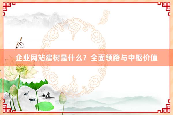 企业网站建树是什么？全面领路与中枢价值