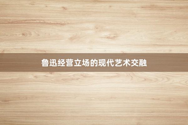 鲁迅经营立场的现代艺术交融