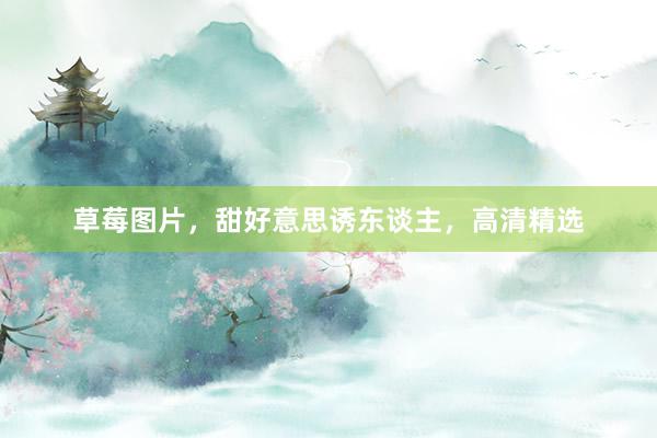 草莓图片，甜好意思诱东谈主，高清精选
