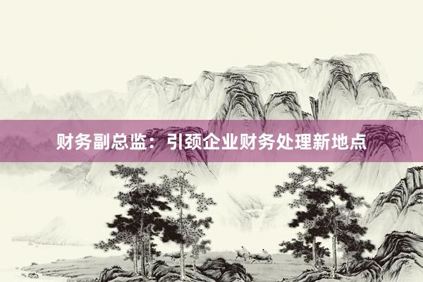 财务副总监：引颈企业财务处理新地点